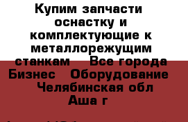  Купим запчасти, оснастку и комплектующие к металлорежущим станкам. - Все города Бизнес » Оборудование   . Челябинская обл.,Аша г.